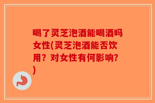 喝了灵芝泡酒能喝酒吗女性(灵芝泡酒能否饮用？对女性有何影响？)