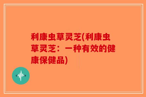 利康虫草灵芝(利康虫草灵芝：一种有效的健康保健品)