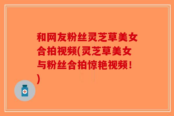 和网友粉丝灵芝草美女合拍视频(灵芝草美女与粉丝合拍惊艳视频！)