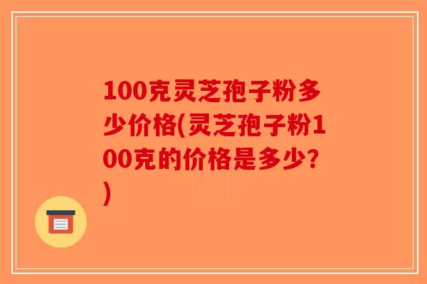 100克灵芝孢子粉多少价格(灵芝孢子粉100克的价格是多少？)