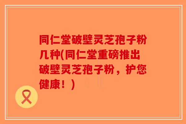 同仁堂破壁灵芝孢子粉几种(同仁堂重磅推出破壁灵芝孢子粉，护您健康！)