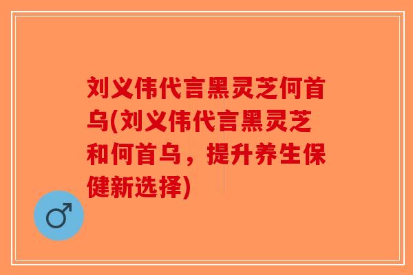 刘义伟代言黑灵芝何首乌(刘义伟代言黑灵芝和何首乌，提升养生保健新选择)