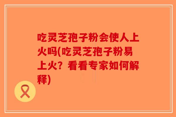 吃灵芝孢子粉会使人上火吗(吃灵芝孢子粉易上火？看看专家如何解释)