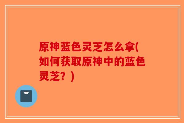 原神蓝色灵芝怎么拿(如何获取原神中的蓝色灵芝？)