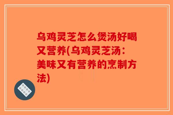乌鸡灵芝怎么煲汤好喝又营养(乌鸡灵芝汤：美味又有营养的烹制方法)