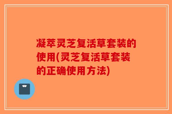 凝萃灵芝复活草套装的使用(灵芝复活草套装的正确使用方法)