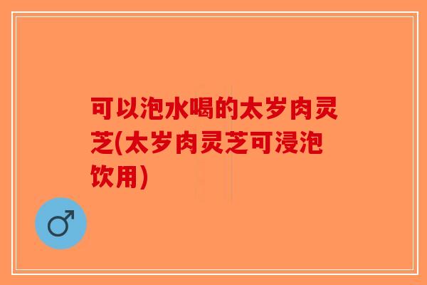 可以泡水喝的太岁肉灵芝(太岁肉灵芝可浸泡饮用)