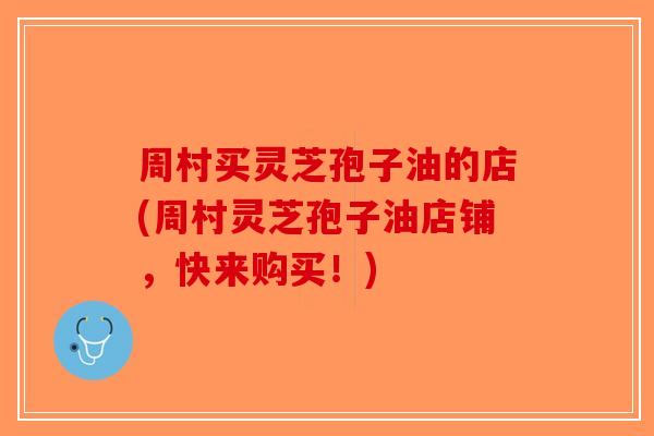 周村买灵芝孢子油的店(周村灵芝孢子油店铺，快来购买！)