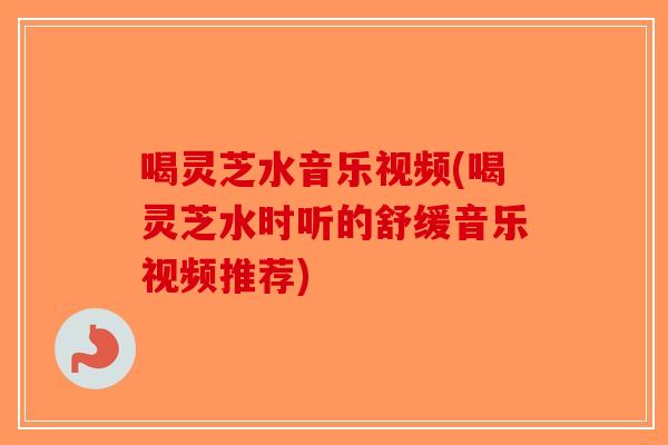 喝灵芝水音乐视频(喝灵芝水时听的舒缓音乐视频推荐)