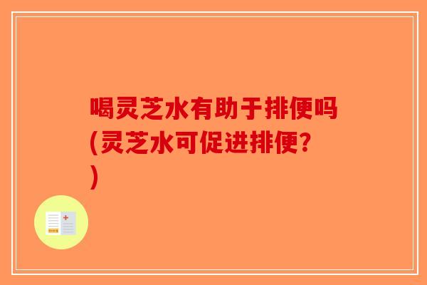 喝灵芝水有助于排便吗(灵芝水可促进排便？)
