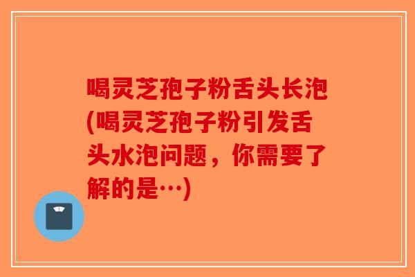 喝灵芝孢子粉舌头长泡(喝灵芝孢子粉引发舌头水泡问题，你需要了解的是…)