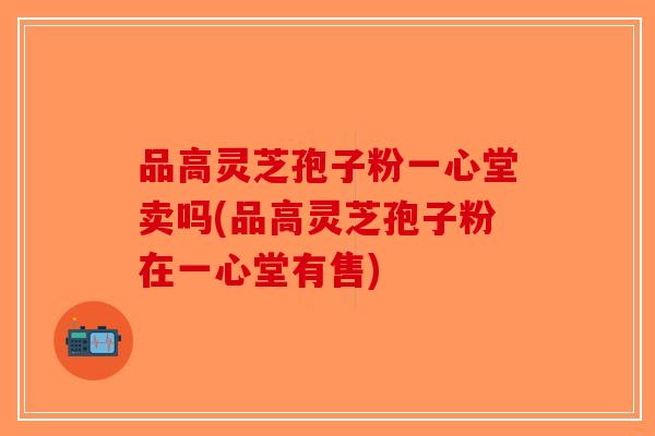 品高灵芝孢子粉一心堂卖吗(品高灵芝孢子粉在一心堂有售) 品高灵芝孢子粉一心堂卖吗(品高灵芝孢子粉在一心堂有售)