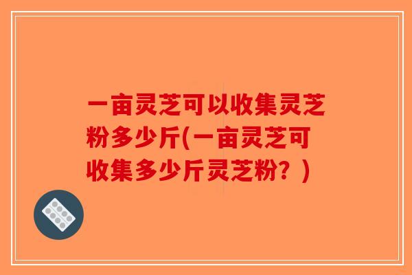 一亩灵芝可以收集灵芝粉多少斤(一亩灵芝可收集多少斤灵芝粉？)