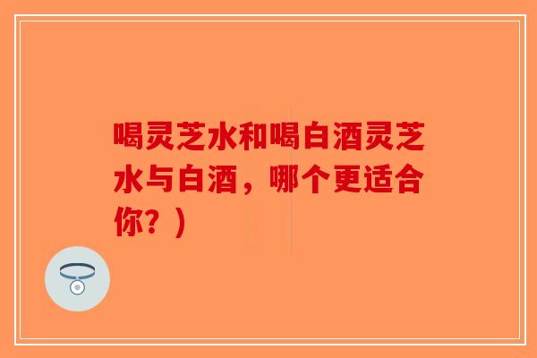 喝灵芝水和喝白酒灵芝水与白酒，哪个更适合你？)