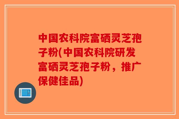 中国农科院富硒灵芝孢子粉(中国农科院研发富硒灵芝孢子粉，推广保健佳品)