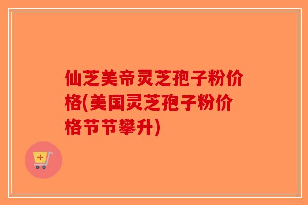 仙芝美帝灵芝孢子粉价格(美国灵芝孢子粉价格节节攀升)
