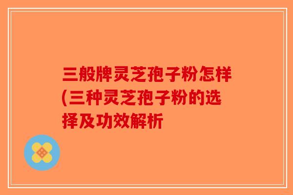 三般牌灵芝孢子粉怎样(三种灵芝孢子粉的选择及功效解析