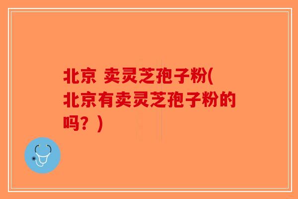 北京 卖灵芝孢子粉(北京有卖灵芝孢子粉的吗？)