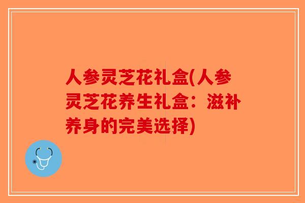 人参灵芝花礼盒(人参灵芝花养生礼盒：滋补养身的完美选择)