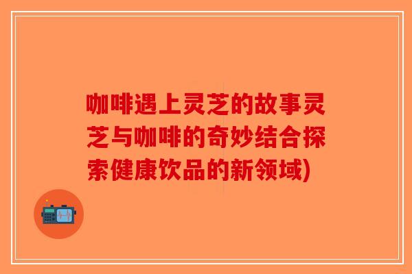 咖啡遇上灵芝的故事灵芝与咖啡的奇妙结合探索健康饮品的新领域)