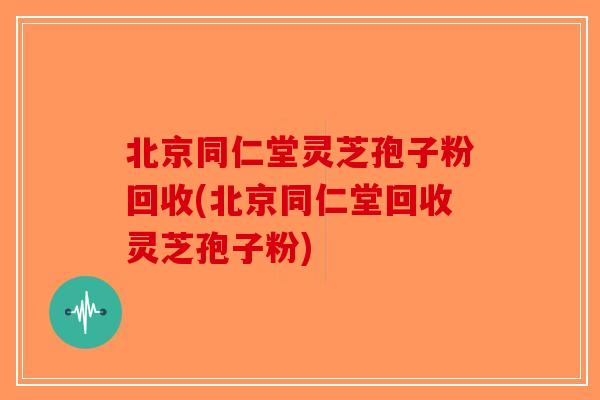北京同仁堂灵芝孢子粉回收(北京同仁堂回收灵芝孢子粉)
