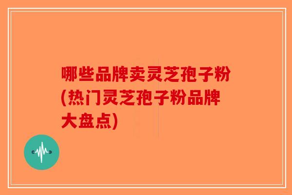 哪些品牌卖灵芝孢子粉(热门灵芝孢子粉品牌大盘点)