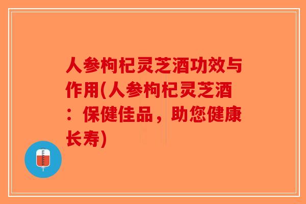 人参枸杞灵芝酒功效与作用(人参枸杞灵芝酒：保健佳品，助您健康长寿)