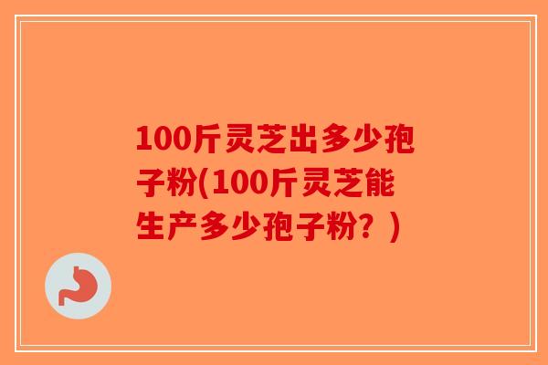 100斤灵芝出多少孢子粉(100斤灵芝能生产多少孢子粉？)