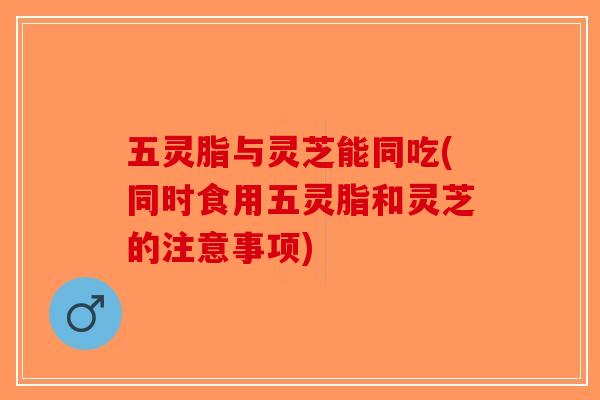 五灵脂与灵芝能同吃(同时食用五灵脂和灵芝的注意事项)