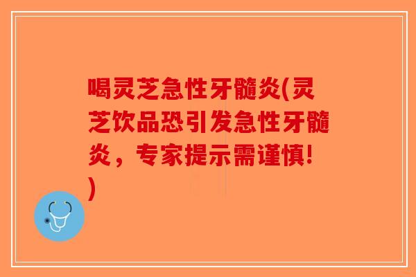 喝灵芝急性牙髓炎(灵芝饮品恐引发急性牙髓炎，专家提示需谨慎!)