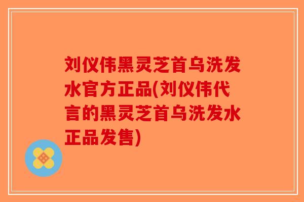 刘仪伟黑灵芝首乌洗发水官方正品(刘仪伟代言的黑灵芝首乌洗发水正品发售)