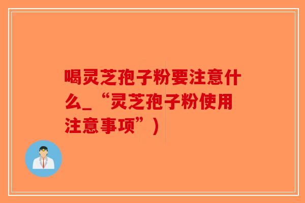 喝灵芝孢子粉要注意什么_“灵芝孢子粉使用注意事项”)