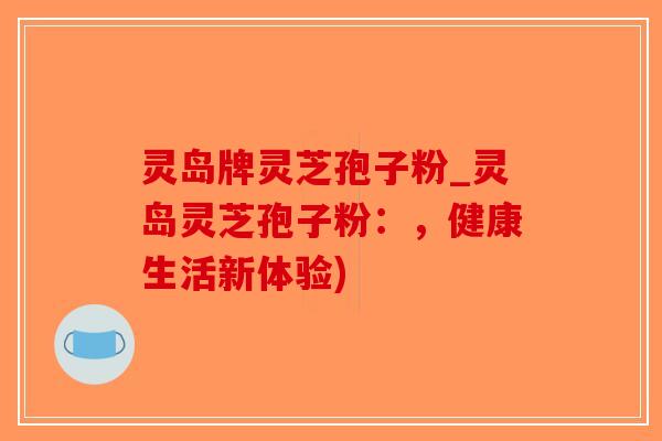 灵岛牌灵芝孢子粉_灵岛灵芝孢子粉：，健康生活新体验)