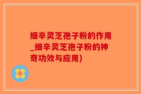 细辛灵芝孢子粉的作用_细辛灵芝孢子粉的神奇功效与应用)