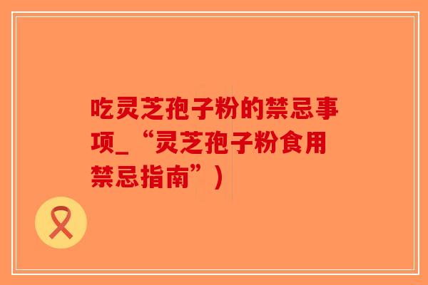 吃灵芝孢子粉的禁忌事项_“灵芝孢子粉食用禁忌指南”)