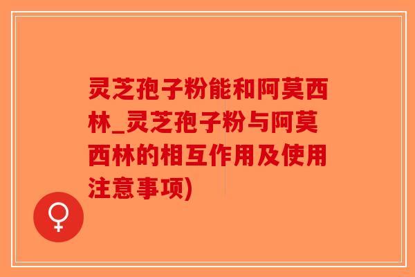 灵芝孢子粉能和阿莫西林_灵芝孢子粉与阿莫西林的相互作用及使用注意事项)