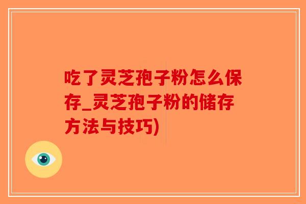 吃了灵芝孢子粉怎么保存_灵芝孢子粉的储存方法与技巧)