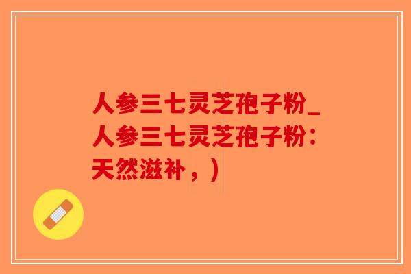人参三七灵芝孢子粉_人参三七灵芝孢子粉：天然滋补，)