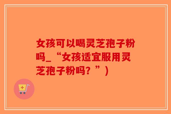 女孩可以喝灵芝孢子粉吗_“女孩适宜服用灵芝孢子粉吗？”)