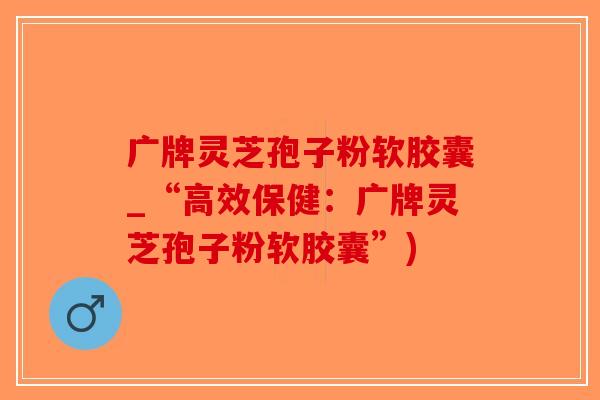 广牌灵芝孢子粉软胶囊_“高效保健：广牌灵芝孢子粉软胶囊”)