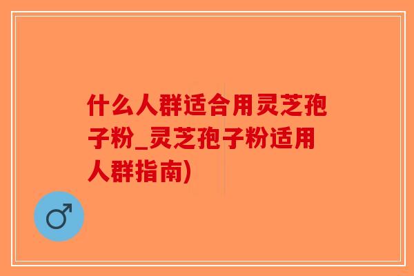 什么人群适合用灵芝孢子粉_灵芝孢子粉适用人群指南)
