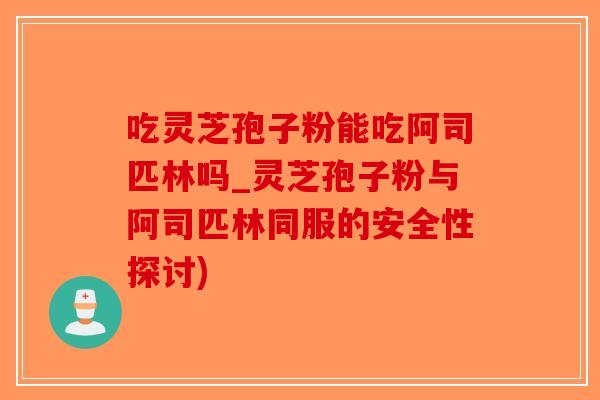 吃灵芝孢子粉能吃阿司匹林吗_灵芝孢子粉与阿司匹林同服的安全性探讨)