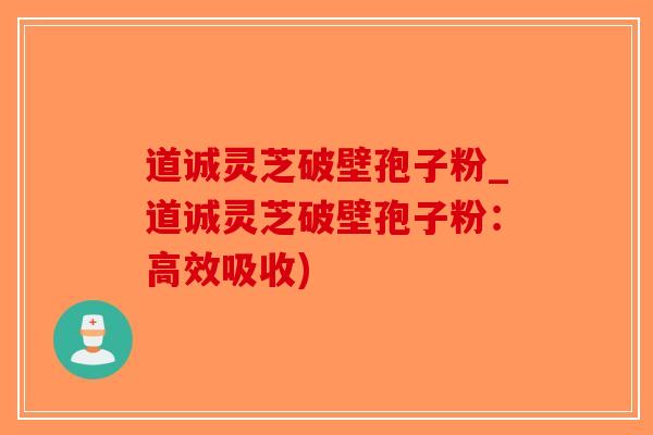 道诚灵芝破壁孢子粉_道诚灵芝破壁孢子粉：高效吸收)