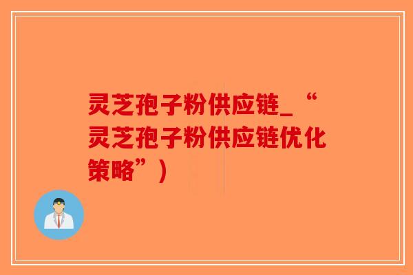 灵芝孢子粉供应链_“灵芝孢子粉供应链优化策略”)