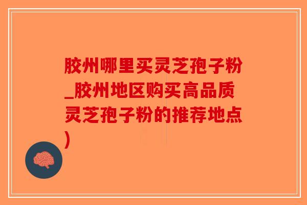 胶州哪里买灵芝孢子粉_胶州地区购买高品质灵芝孢子粉的推荐地点)