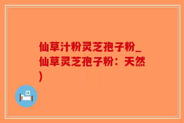 仙草汁粉灵芝孢子粉_仙草灵芝孢子粉：天然)