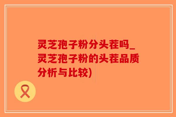 灵芝孢子粉分头茬吗_灵芝孢子粉的头茬品质分析与比较)