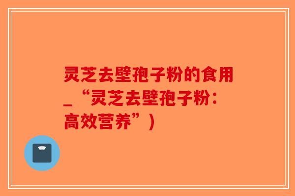灵芝去壁孢子粉的食用_“灵芝去壁孢子粉：高效营养”)