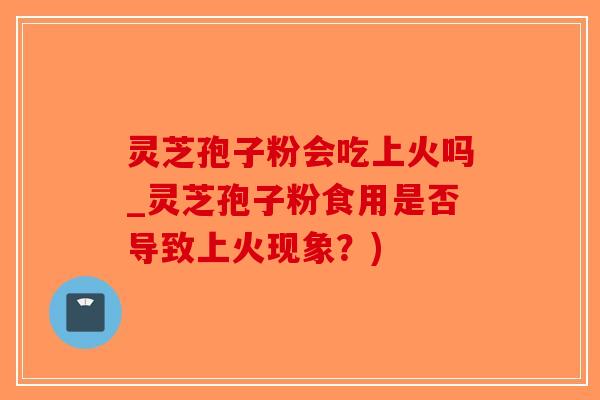 灵芝孢子粉会吃上火吗_灵芝孢子粉食用是否导致上火现象？)