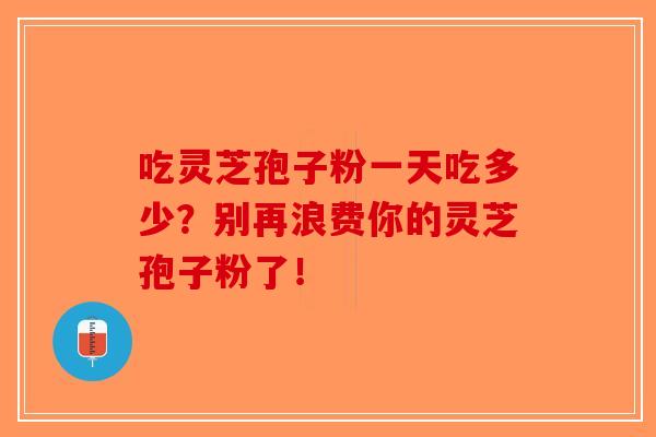 吃灵芝孢子粉一天吃多少？别再浪费你的灵芝孢子粉了！
